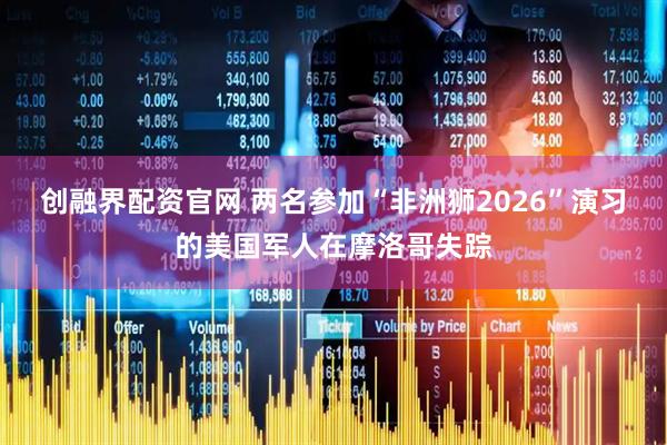 创融界配资官网 两名参加“非洲狮2026”演习的美国军人在摩洛哥失踪