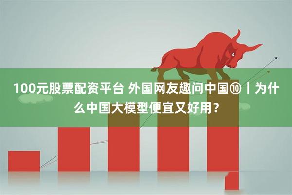 100元股票配资平台 外国网友趣问中国⑩丨为什么中国大模型便宜又好用？