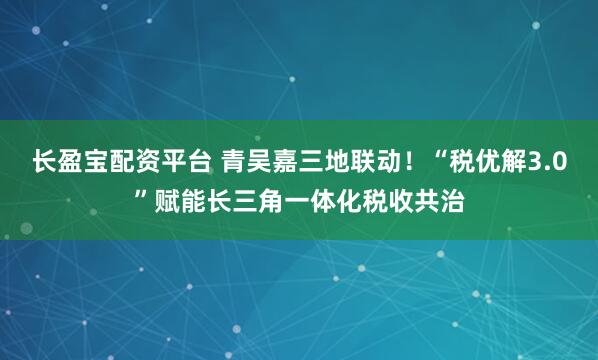长盈宝配资平台 青吴嘉三地联动！“税优解3.0”赋能长三角一体化税收共治