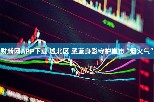 财新网APP下载 城北区 藏蓝身影守护集市“烟火气”