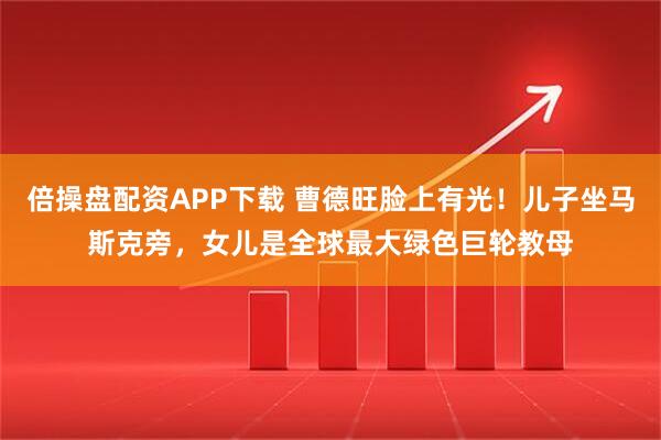 倍操盘配资APP下载 曹德旺脸上有光！儿子坐马斯克旁，女儿是全球最大绿色巨轮教母