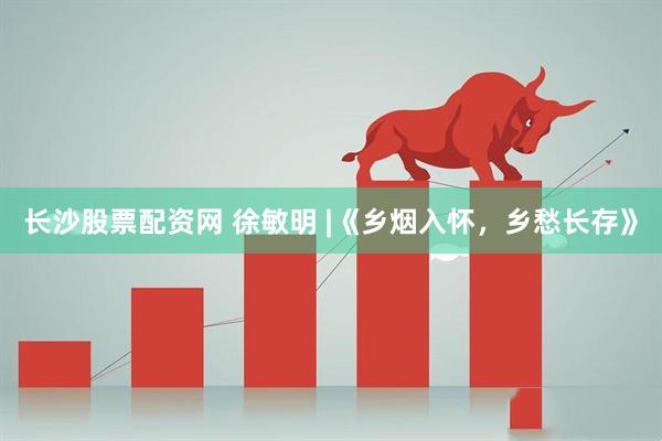 长沙股票配资网 徐敏明 |《乡烟入怀，乡愁长存》